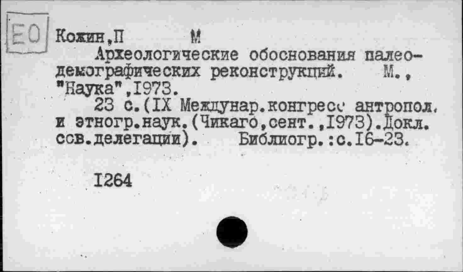 ﻿Археологические обоснования палео-демографических реконструкций. М., "Наука",1973.
23 с.(IX Междунар.конгресе антропол, и этногр.наук.(Чикаго,сент.,1973).Докл. сов.делегации).	Библиогр.: с.16-23.
1264